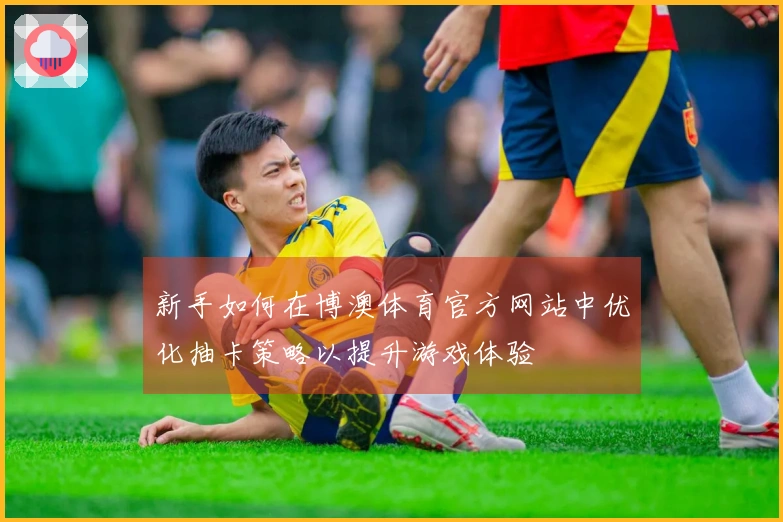 新手如何在博澳体育官方网站中优化抽卡策略以提升游戏体验