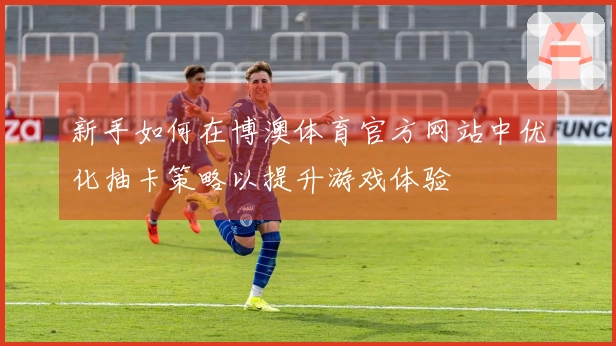 新手如何在博澳体育官方网站中优化抽卡策略以提升游戏体验
