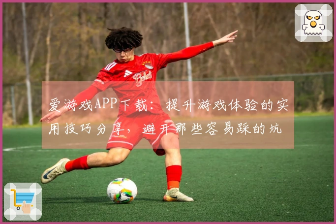 爱游戏APP下载：提升游戏体验的实用技巧分享，避开那些容易踩的坑