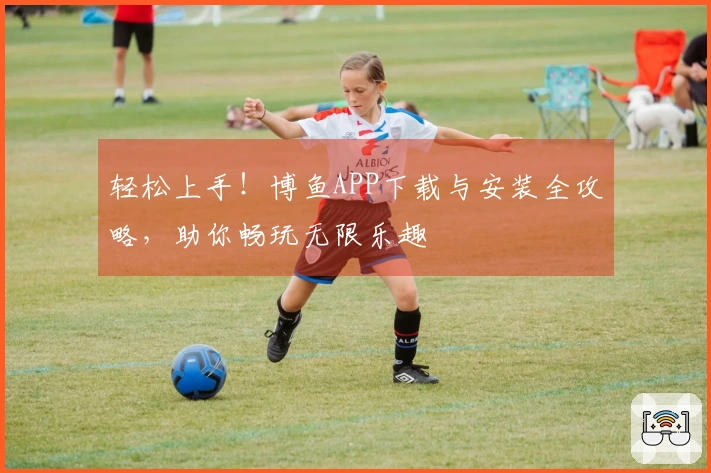 轻松上手！博鱼APP下载与安装全攻略，助你畅玩无限乐趣