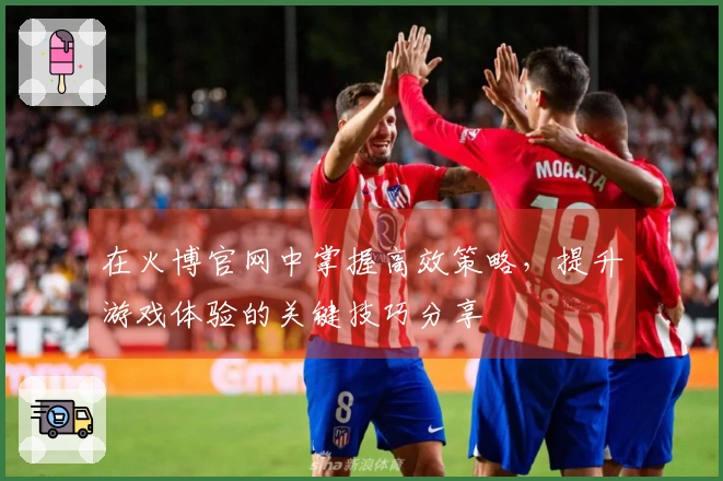 在火博官网中掌握高效策略，提升游戏体验的关键技巧分享
