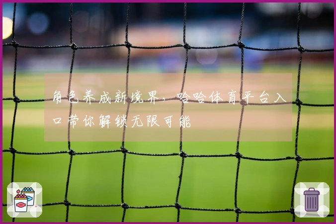 角色养成新境界,哈哈体育平台入口带你解锁无限可能